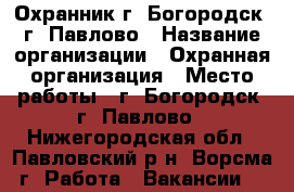 Охранник г. Богородск, г. Павлово › Название организации ­ Охранная организация › Место работы ­ г. Богородск, г. Павлово - Нижегородская обл., Павловский р-н, Ворсма г. Работа » Вакансии   
